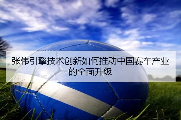 张伟引擎技术创新如何推动中国赛车产业的全面升级